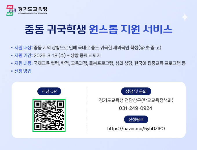 자율 균형 미래 경기도교육청 GYEONGGIDO OFFICE OF EDUCATION 중동 귀국학생 원스톱 지원 서비스 지원 대상: 중동 지역 상황으로 인해 국내로 중도 귀국한 재외국민 학생(유·초·중·고) 지원 기간: 2026. 3. 18.(수) ~ 상황 종료 시까지 지원 내용: 국제교육 협력, 학적, 교육과정, 돌봄프로그램, 심리 상담, 한국어 집중교육 프로그램 등 신청 방법 신청 QR 상담 및 문의 경기도교육청 전담창구(학교교육정책과) 031-249-0924 신청링크 https://naver.me/5yhDZIP0